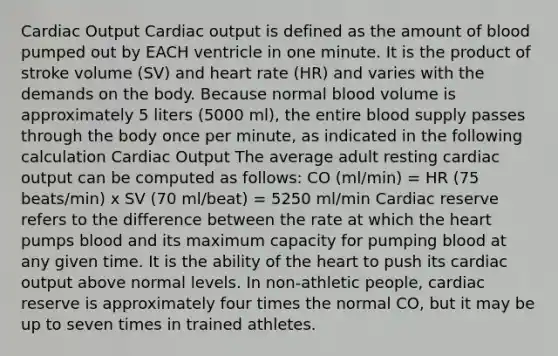 Cardiac Output Cardiac output is defined as the amount of blood pumped out by EACH ventricle in one minute. It is the product of stroke volume (SV) and heart rate (HR) and varies with the demands on the body. Because normal blood volume is approximately 5 liters (5000 ml), the entire blood supply passes through the body once per minute, as indicated in the following calculation Cardiac Output The average adult resting cardiac output can be computed as follows: CO (ml/min) = HR (75 beats/min) x SV (70 ml/beat) = 5250 ml/min Cardiac reserve refers to the difference between the rate at which the heart pumps blood and its maximum capacity for pumping blood at any given time. It is the ability of the heart to push its cardiac output above normal levels. In non-athletic people, cardiac reserve is approximately four times the normal CO, but it may be up to seven times in trained athletes.