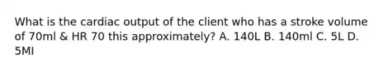 What is the cardiac output of the client who has a stroke volume of 70ml & HR 70 this approximately? A. 140L B. 140ml C. 5L D. 5MI