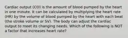 Cardiac output (CO) is the amount of blood pumped by the heart in one minute. It can be calculated by multiplying the heart rate (HR) by the volume of blood pumped by the heart with each beat (the stroke volume or SV). The body can adjust the cardiac output to meet its changing needs. Which of the following is NOT a factor that increases heart rate?