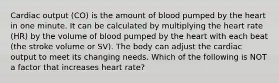 Cardiac output (CO) is the amount of blood pumped by the heart in one minute. It can be calculated by multiplying the heart rate (HR) by the volume of blood pumped by the heart with each beat (the stroke volume or SV). The body can adjust the cardiac output to meet its changing needs. Which of the following is NOT a factor that increases heart rate?