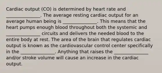 Cardiac output (CO) is determined by heart rate and _______________. The average resting cardiac output for an average human being is _______________. This means that the heart pumps enough blood throughout both the systemic and _______________ circuits and delivers the needed blood to the entire body at rest. The area of the brain that regulates cardiac output is known as the cardiovascular control center specifically in the _______________. Anything that raises the _______________ and/or stroke volume will cause an increase in the cardiac output.