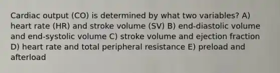 Cardiac output (CO) is determined by what two variables? A) heart rate (HR) and stroke volume (SV) B) end-diastolic volume and end-systolic volume C) stroke volume and ejection fraction D) heart rate and total peripheral resistance E) preload and afterload