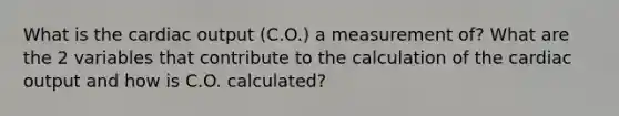 What is the cardiac output (C.O.) a measurement of? What are the 2 variables that contribute to the calculation of the cardiac output and how is C.O. calculated?