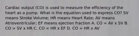 Cardiac output (CO) is used to measure the efficiency of the heart as a pump. What is the equation used to express CO? SV means Stroke Volume; HR means Heart Rate; AV means Atrioventricular; EF means ejection fraction A. CO = AV x SV B. CO = SV x HR C. CO = HR x EF D. CO = HR x AV