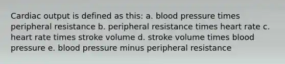 Cardiac output is defined as this: a. blood pressure times peripheral resistance b. peripheral resistance times heart rate c. heart rate times stroke volume d. stroke volume times blood pressure e. blood pressure minus peripheral resistance