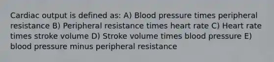 Cardiac output is defined as: A) Blood pressure times peripheral resistance B) Peripheral resistance times heart rate C) Heart rate times stroke volume D) Stroke volume times blood pressure E) blood pressure minus peripheral resistance