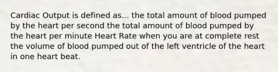 Cardiac Output is defined as... the total amount of blood pumped by the heart per second the total amount of blood pumped by the heart per minute Heart Rate when you are at complete rest the volume of blood pumped out of the left ventricle of the heart in one heart beat.