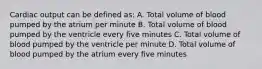 Cardiac output can be defined as: A. Total volume of blood pumped by the atrium per minute B. Total volume of blood pumped by the ventricle every five minutes C. Total volume of blood pumped by the ventricle per minute D. Total volume of blood pumped by the atrium every five minutes