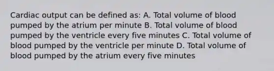 <a href='https://www.questionai.com/knowledge/kyxUJGvw35-cardiac-output' class='anchor-knowledge'>cardiac output</a> can be defined as: A. Total volume of blood pumped by the atrium per minute B. Total volume of blood pumped by the ventricle every five minutes C. Total volume of blood pumped by the ventricle per minute D. Total volume of blood pumped by the atrium every five minutes