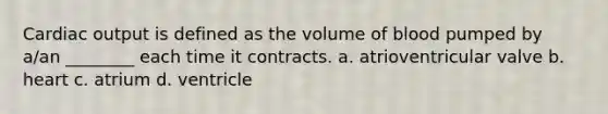 Cardiac output is defined as the volume of blood pumped by a/an ________ each time it contracts. a. atrioventricular valve b. heart c. atrium d. ventricle