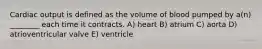 Cardiac output is defined as the volume of blood pumped by a(n) ________ each time it contracts. A) heart B) atrium C) aorta D) atrioventricular valve E) ventricle