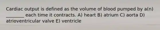 Cardiac output is defined as the volume of blood pumped by a(n) ________ each time it contracts. A) heart B) atrium C) aorta D) atrioventricular valve E) ventricle