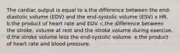 The cardiac output is equal to a.the difference between the end-diastolic volume (EDV) and the end-systolic volume (ESV) x HR. b.the product of heart rate and EDV. c.the difference between the stroke. volume at rest and the stroke volume during exercise. d.the stroke volume less the end-systolic volume. e.the product of heart rate and blood pressure.