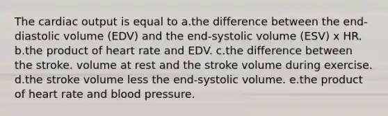 The cardiac output is equal to a.the difference between the end-diastolic volume (EDV) and the end-systolic volume (ESV) x HR. b.the product of heart rate and EDV. c.the difference between the stroke. volume at rest and the stroke volume during exercise. d.the stroke volume less the end-systolic volume. e.the product of heart rate and blood pressure.