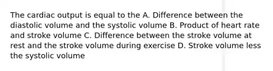 The cardiac output is equal to the A. Difference between the diastolic volume and the systolic volume B. Product of heart rate and stroke volume C. Difference between the stroke volume at rest and the stroke volume during exercise D. Stroke volume less the systolic volume