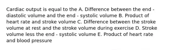 Cardiac output is equal to the A. Difference between the end - diastolic volume and the end - systolic volume B. Product of heart rate and stroke volume C. Difference between the stroke volume at rest and the stroke volume during exercise D. Stroke volume less the end - systolic volume E. Product of heart rate and blood pressure