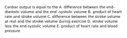 Cardiac output is equal to the A. difference between the end-diastolic volume and the end -systolic volume B. product of heart rate and stroke volume C. difference between the stroke volume at rest and the stroke volume during exercise D. stroke volume less the end-systolic volume E. product of heart rate and blood pressure