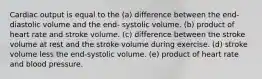 Cardiac output is equal to the (a) difference between the end-diastolic volume and the end- systolic volume. (b) product of heart rate and stroke volume. (c) difference between the stroke volume at rest and the stroke volume during exercise. (d) stroke volume less the end-systolic volume. (e) product of heart rate and blood pressure.