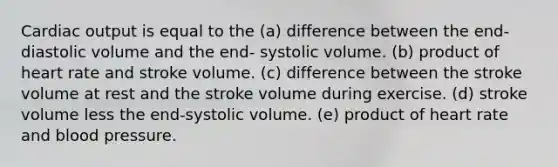 Cardiac output is equal to the (a) difference between the end-diastolic volume and the end- systolic volume. (b) product of heart rate and stroke volume. (c) difference between the stroke volume at rest and the stroke volume during exercise. (d) stroke volume less the end-systolic volume. (e) product of heart rate and blood pressure.