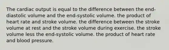 The cardiac output is equal to the difference between the end-diastolic volume and the end-systolic volume. the product of heart rate and stroke volume. the difference between the stroke volume at rest and the stroke volume during exercise. the stroke volume less the end-systolic volume. the product of heart rate and blood pressure.