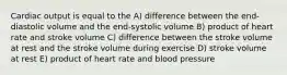 Cardiac output is equal to the A) difference between the end-diastolic volume and the end-systolic volume B) product of heart rate and stroke volume C) difference between the stroke volume at rest and the stroke volume during exercise D) stroke volume at rest E) product of heart rate and blood pressure