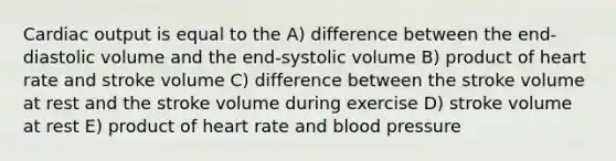 <a href='https://www.questionai.com/knowledge/kyxUJGvw35-cardiac-output' class='anchor-knowledge'>cardiac output</a> is equal to the A) difference between the end-diastolic volume and the end-systolic volume B) product of heart rate and stroke volume C) difference between the stroke volume at rest and the stroke volume during exercise D) stroke volume at rest E) product of heart rate and <a href='https://www.questionai.com/knowledge/kD0HacyPBr-blood-pressure' class='anchor-knowledge'>blood pressure</a>