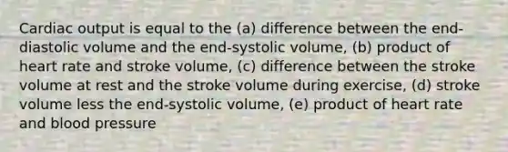 Cardiac output is equal to the (a) difference between the end-diastolic volume and the end-systolic volume, (b) product of heart rate and stroke volume, (c) difference between the stroke volume at rest and the stroke volume during exercise, (d) stroke volume less the end-systolic volume, (e) product of heart rate and blood pressure