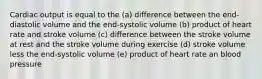 Cardiac output is equal to the (a) difference between the end-diastolic volume and the end-systolic volume (b) product of heart rate and stroke volume (c) difference between the stroke volume at rest and the stroke volume during exercise (d) stroke volume less the end-systolic volume (e) product of heart rate an blood pressure