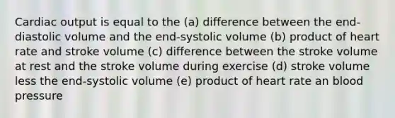 Cardiac output is equal to the (a) difference between the end-diastolic volume and the end-systolic volume (b) product of heart rate and stroke volume (c) difference between the stroke volume at rest and the stroke volume during exercise (d) stroke volume less the end-systolic volume (e) product of heart rate an blood pressure