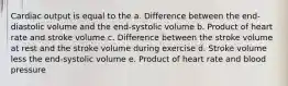 Cardiac output is equal to the a. Difference between the end-diastolic volume and the end-systolic volume b. Product of heart rate and stroke volume c. Difference between the stroke volume at rest and the stroke volume during exercise d. Stroke volume less the end-systolic volume e. Product of heart rate and blood pressure