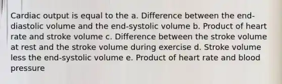 <a href='https://www.questionai.com/knowledge/kyxUJGvw35-cardiac-output' class='anchor-knowledge'>cardiac output</a> is equal to the a. Difference between the end-diastolic volume and the end-systolic volume b. Product of heart rate and stroke volume c. Difference between the stroke volume at rest and the stroke volume during exercise d. Stroke volume less the end-systolic volume e. Product of heart rate and <a href='https://www.questionai.com/knowledge/kD0HacyPBr-blood-pressure' class='anchor-knowledge'>blood pressure</a>