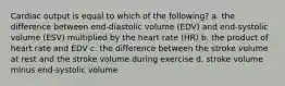 Cardiac output is equal to which of the following? a. the difference between end-diastolic volume (EDV) and end-systolic volume (ESV) multiplied by the heart rate (HR) b. the product of heart rate and EDV c. the difference between the stroke volume at rest and the stroke volume during exercise d. stroke volume minus end-systolic volume