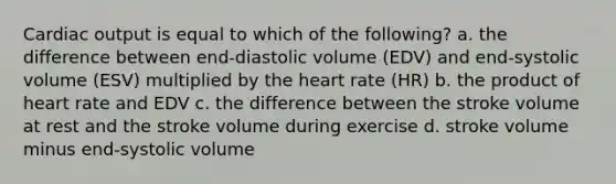 Cardiac output is equal to which of the following? a. the difference between end-diastolic volume (EDV) and end-systolic volume (ESV) multiplied by the heart rate (HR) b. the product of heart rate and EDV c. the difference between the stroke volume at rest and the stroke volume during exercise d. stroke volume minus end-systolic volume