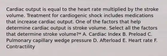 Cardiac output is equal to the heart rate multiplied by the stroke volume. Treatment for cardiogenic shock includes medications that increase cardiac output. One of the factors that help determine cardiac output is stroke volume. Select all the factors that determine stroke volume?* A. Cardiac Index B. Preload C. Pulmonary capillary wedge pressure D. Afterload E. Heart rate F. Contractility