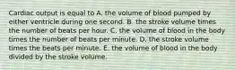 Cardiac output is equal to A. the volume of blood pumped by either ventricle during one second. B. the stroke volume times the number of beats per hour. C. the volume of blood in the body times the number of beats per minute. D. the stroke volume times the beats per minute. E. the volume of blood in the body divided by the stroke volume.