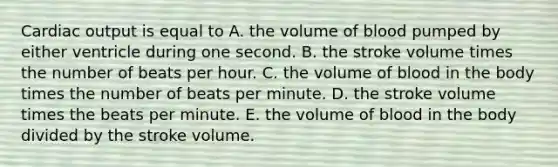 Cardiac output is equal to A. the volume of blood pumped by either ventricle during one second. B. the stroke volume times the number of beats per hour. C. the volume of blood in the body times the number of beats per minute. D. the stroke volume times the beats per minute. E. the volume of blood in the body divided by the stroke volume.