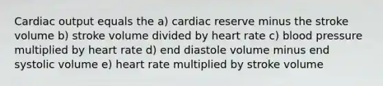 Cardiac output equals the a) cardiac reserve minus the stroke volume b) stroke volume divided by heart rate c) blood pressure multiplied by heart rate d) end diastole volume minus end systolic volume e) heart rate multiplied by stroke volume