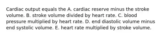 Cardiac output equals the A. cardiac reserve minus the stroke volume. B. stroke volume divided by heart rate. C. blood pressure multiplied by heart rate. D. end diastolic volume minus end systolic volume. E. heart rate multiplied by stroke volume.