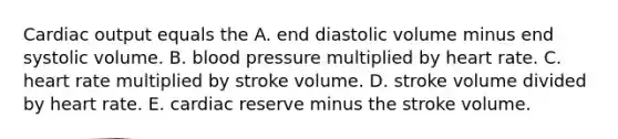 Cardiac output equals the A. end diastolic volume minus end systolic volume. B. blood pressure multiplied by heart rate. C. heart rate multiplied by stroke volume. D. stroke volume divided by heart rate. E. cardiac reserve minus the stroke volume.