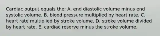 Cardiac output equals the: A. end diastolic volume minus end systolic volume. B. blood pressure multiplied by heart rate. C. heart rate multiplied by stroke volume. D. stroke volume divided by heart rate. E. cardiac reserve minus the stroke volume.