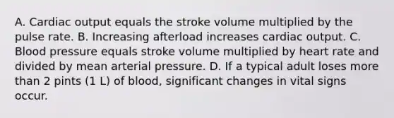 A. Cardiac output equals the stroke volume multiplied by the pulse rate. B. Increasing afterload increases cardiac output. C. Blood pressure equals stroke volume multiplied by heart rate and divided by mean arterial pressure. D. If a typical adult loses more than 2 pints (1 L) of blood, significant changes in vital signs occur.