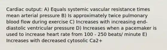 Cardiac output: A) Equals systemic vascular resistance times mean arterial pressure B) Is approximately twice pulmonary blood flow during exercise C) Increases with increasing end-diastolic ventricular pressure D) Increases when a pacemaker is used to increase heart rate from 100 - 250 beats/ minute E) Increases with decreased cytosolic Ca2+