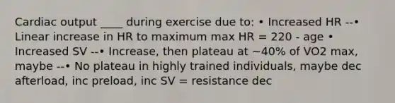 Cardiac output ____ during exercise due to: • Increased HR --• Linear increase in HR to maximum max HR = 220 - age • Increased SV --• Increase, then plateau at ~40% of VO2 max, maybe --• No plateau in highly trained individuals, maybe dec afterload, inc preload, inc SV = resistance dec