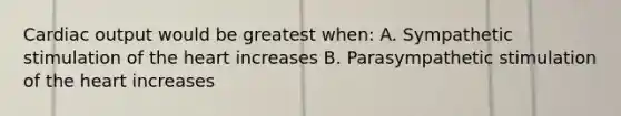 Cardiac output would be greatest when: A. Sympathetic stimulation of the heart increases B. Parasympathetic stimulation of the heart increases