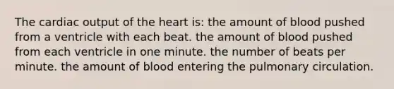 The <a href='https://www.questionai.com/knowledge/kyxUJGvw35-cardiac-output' class='anchor-knowledge'>cardiac output</a> of <a href='https://www.questionai.com/knowledge/kya8ocqc6o-the-heart' class='anchor-knowledge'>the heart</a> is: the amount of blood pushed from a ventricle with each beat. the amount of blood pushed from each ventricle in one minute. the number of beats per minute. the amount of blood entering the pulmonary circulation.