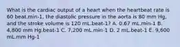 What is the cardiac output of a heart when the heartbeat rate is 60 beat.min-1, the diastolic pressure in the aorta is 80 mm Hg, and the stroke volume is 120 mL.beat-1? A. 0.67 mL.min-1 B. 4,800 mm Hg.beat-1 C. 7,200 mL.min-1 D. 2 mL.beat-1 E. 9,600 mL.mm Hg-1