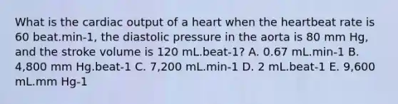 What is the cardiac output of a heart when the heartbeat rate is 60 beat.min-1, the diastolic pressure in the aorta is 80 mm Hg, and the stroke volume is 120 mL.beat-1? A. 0.67 mL.min-1 B. 4,800 mm Hg.beat-1 C. 7,200 mL.min-1 D. 2 mL.beat-1 E. 9,600 mL.mm Hg-1