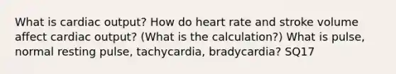 What is cardiac output? How do heart rate and stroke volume affect cardiac output? (What is the calculation?) What is pulse, normal resting pulse, tachycardia, bradycardia? SQ17