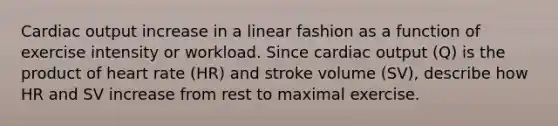 <a href='https://www.questionai.com/knowledge/kyxUJGvw35-cardiac-output' class='anchor-knowledge'>cardiac output</a> increase in a linear fashion as a function of exercise intensity or workload. Since cardiac output (Q) is the product of heart rate (HR) and stroke volume (SV), describe how HR and SV increase from rest to maximal exercise.
