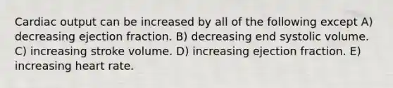 Cardiac output can be increased by all of the following except A) decreasing ejection fraction. B) decreasing end systolic volume. C) increasing stroke volume. D) increasing ejection fraction. E) increasing heart rate.